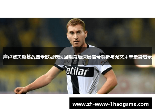 库卢塞夫斯基战国米欧冠表现回暖背后深层信号解析与尤文未来走势启示 库卢塞夫斯基战国米欧冠表现回暖背后深层信号解析与尤文未来走势启示