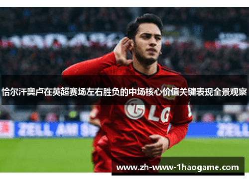恰尔汗奥卢在英超赛场左右胜负的中场核心价值关键表现全景观察 恰尔汗奥卢在英超赛场左右胜负的中场核心价值关键表现全景观察