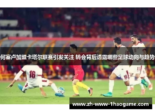 何塞卢加盟卡塔尔联赛引发关注 转会背后透露哪些足球动向与趋势 何塞卢加盟卡塔尔联赛引发关注 转会背后透露哪些足球动向与趋势