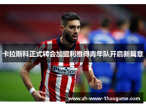 卡拉斯科正式转会加盟利雅得青年队开启新篇章 卡拉斯科正式转会加盟利雅得青年队开启新篇章