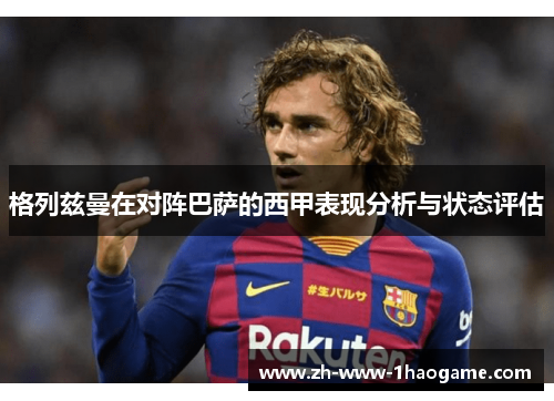 格列兹曼在对阵巴萨的西甲表现分析与状态评估 格列兹曼在对阵巴萨的西甲表现分析与状态评估