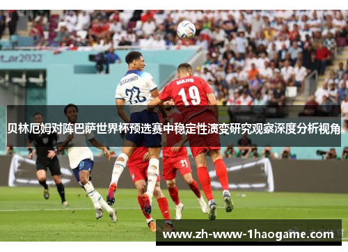 贝林厄姆对阵巴萨世界杯预选赛中稳定性演变研究观察深度分析视角 贝林厄姆对阵巴萨世界杯预选赛中稳定性演变研究观察深度分析视角