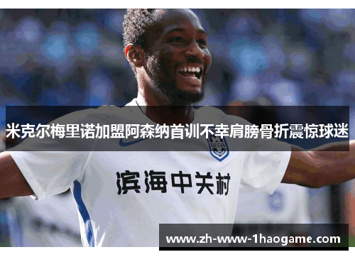 米克尔梅里诺加盟阿森纳首训不幸肩膀骨折震惊球迷