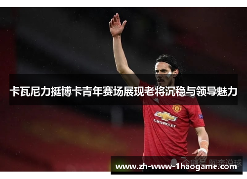 卡瓦尼力挺博卡青年赛场展现老将沉稳与领导魅力 卡瓦尼力挺博卡青年赛场展现老将沉稳与领导魅力