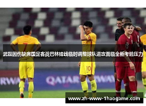 武磊因伤缺席国足客战巴林锋线临时调整球队进攻面临全新考验压力