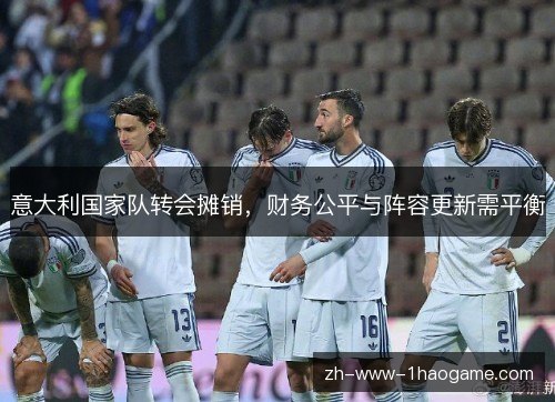 意大利国家队转会摊销,财务公平与阵容更新需平衡 意大利国家队转会摊销,财务公平与阵容更新需平衡